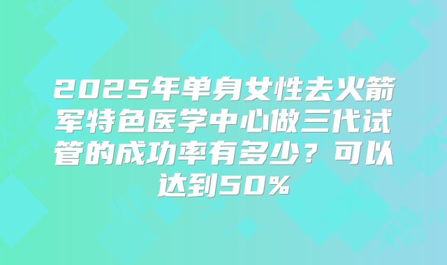 2025年单身女性去火箭军特色医学中心做三代试管的成功率有多少？可以达到50%