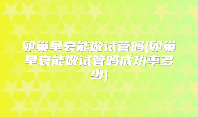 卵巢早衰能做试管吗(卵巢早衰能做试管吗成功率多少)