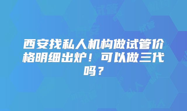 西安找私人机构做试管价格明细出炉！可以做三代吗？