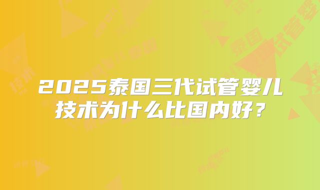 2025泰国三代试管婴儿技术为什么比国内好?