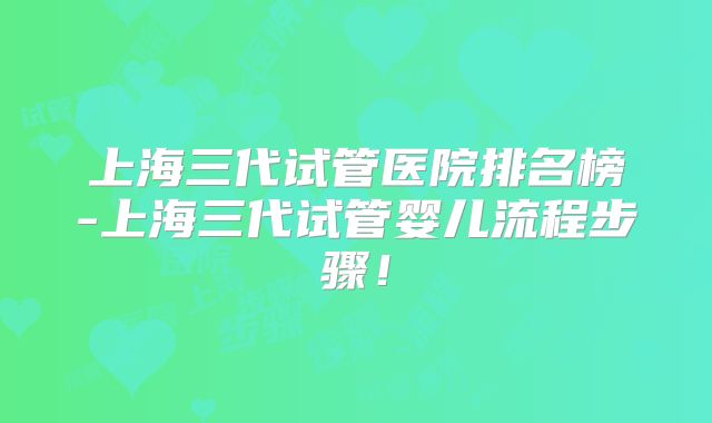 上海三代试管医院排名榜-上海三代试管婴儿流程步骤！