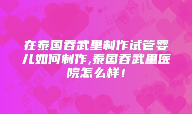 在泰国吞武里制作试管婴儿如何制作,泰国吞武里医院怎么样！
