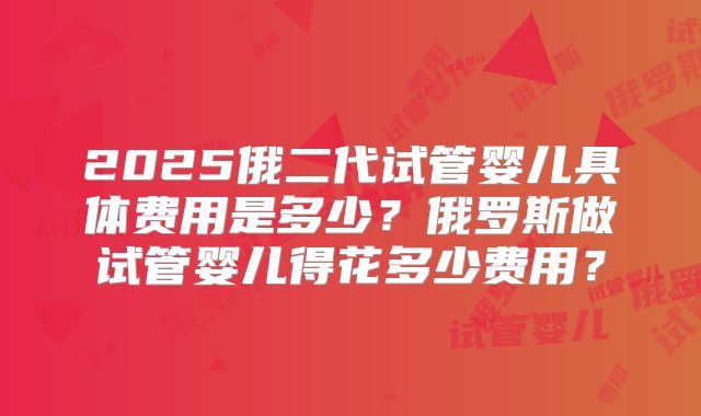 2025俄二代试管婴儿具体费用是多少？俄罗斯做试管婴儿得花多少费用？