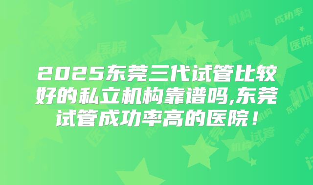 2025东莞三代试管比较好的私立机构靠谱吗,东莞试管成功率高的医院！