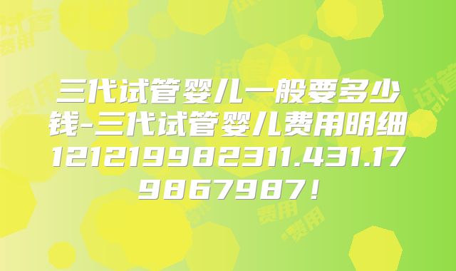三代试管婴儿一般要多少钱-三代试管婴儿费用明细121219982311.431.179867987!