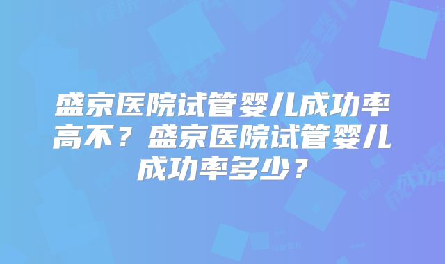 盛京医院试管婴儿成功率高不?盛京医院试管婴儿成功率多少?