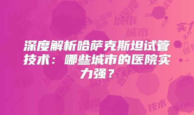 深度解析哈萨克斯坦试管技术:哪些城市的医院实力强?
