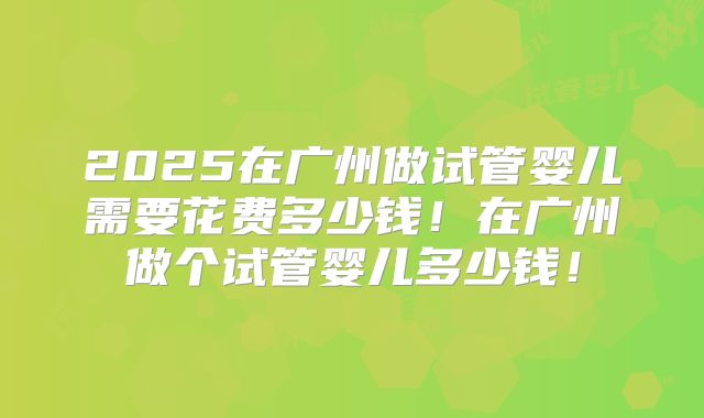 2025在广州做试管婴儿需要花费多少钱！在广州做个试管婴儿多少钱！