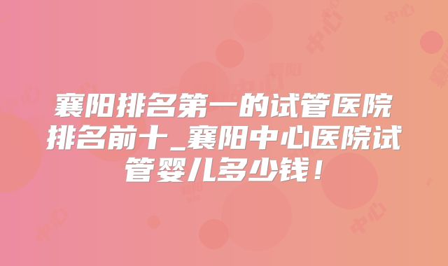 襄阳排名第一的试管医院排名前十_襄阳中心医院试管婴儿多少钱!