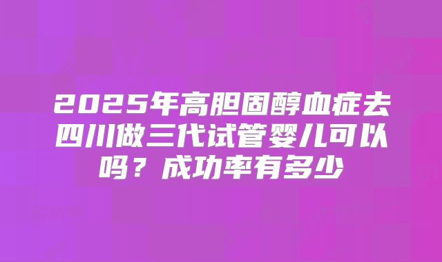 2025年高胆固醇血症去四川做三代试管婴儿可以吗?成功率有多少