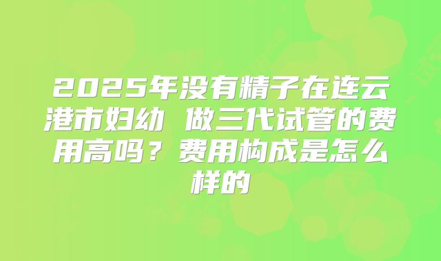2025年没有精子在连云港市妇幼 做三代试管的费用高吗？费用构成是怎么样的