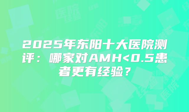 2025年东阳十大医院测评：哪家对AMH<0.5患者更有经验？