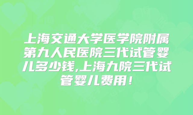 上海交通大学医学院附属第九人民医院三代试管婴儿多少钱,上海九院三代试管婴儿费用!