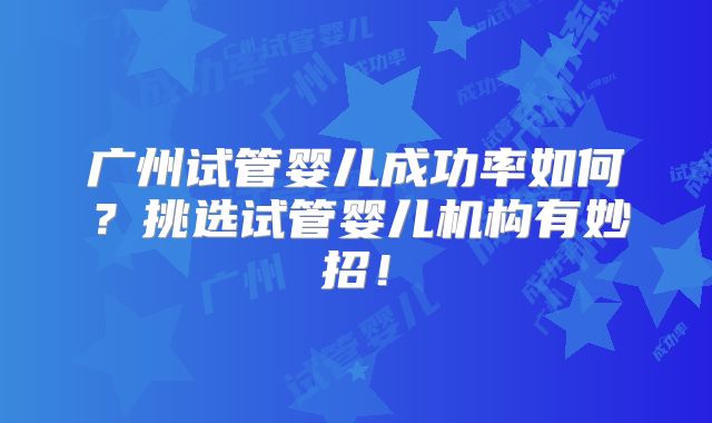 广州试管婴儿成功率如何?挑选试管婴儿机构有妙招!