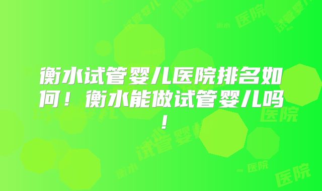 衡水试管婴儿医院排名如何！衡水能做试管婴儿吗！