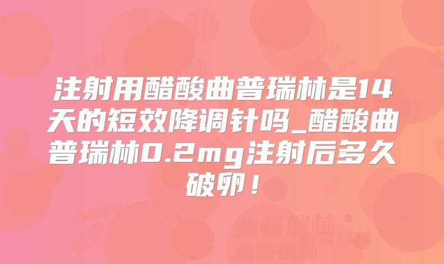 注射用醋酸曲普瑞林是14天的短效降调针吗_醋酸曲普瑞林0.2mg注射后多久破卵!