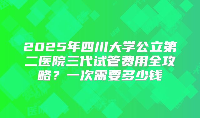 2025年四川大学公立第二医院三代试管费用全攻略?一次需要多少钱