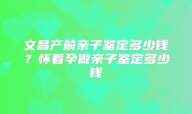 文昌产前亲子鉴定多少钱？怀着孕做亲子鉴定多少钱