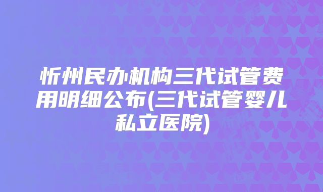 忻州民办机构三代试管费用明细公布(三代试管婴儿私立医院)
