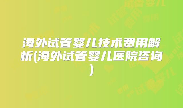 海外试管婴儿技术费用解析(海外试管婴儿医院咨询)