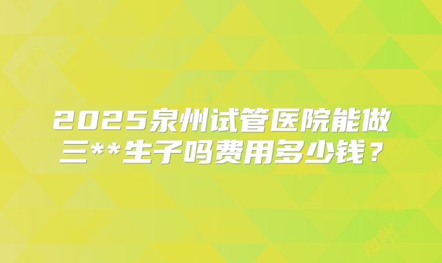2025泉州试管医院能做三**生子吗费用多少钱？