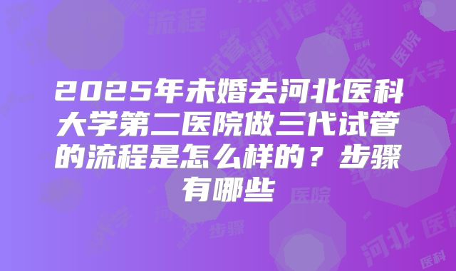 2025年未婚去河北医科大学第二医院做三代试管的流程是怎么样的？步骤有哪些