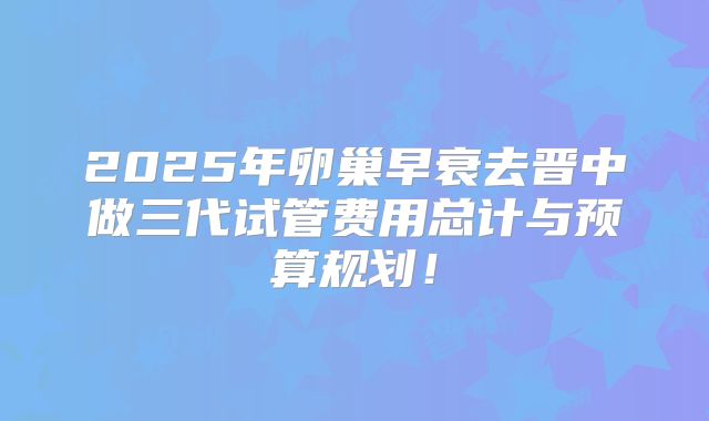 2025年卵巢早衰去晋中做三代试管费用总计与预算规划！