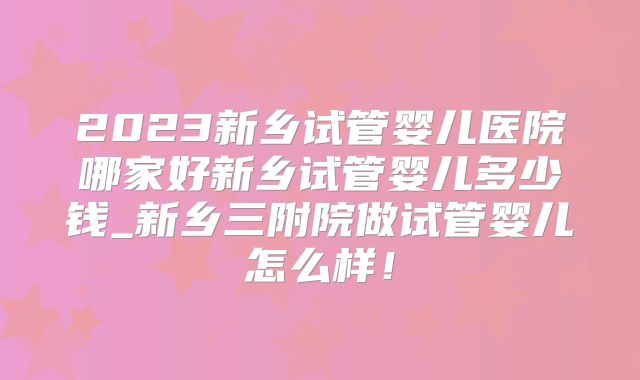 2023新乡试管婴儿医院哪家好新乡试管婴儿多少钱_新乡三附院做试管婴儿怎么样！