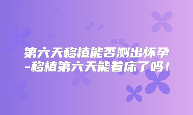 第六天移植能否测出怀孕-移植第六天能着床了吗！