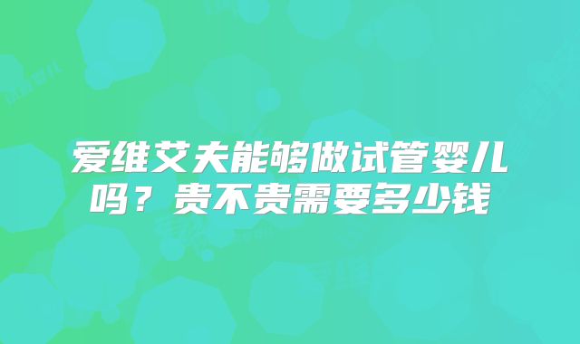 爱维艾夫能够做试管婴儿吗?贵不贵需要多少钱