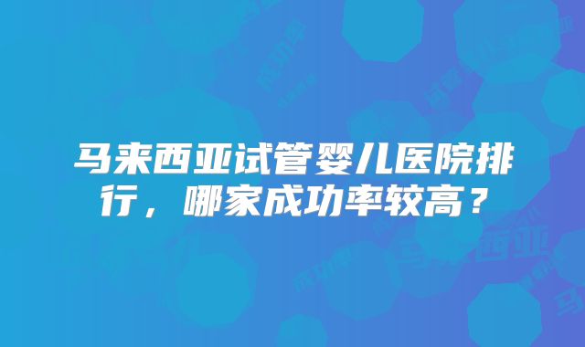 马来西亚试管婴儿医院排行，哪家成功率较高？