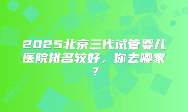 2025北京三代试管婴儿医院排名较好，你去哪家？