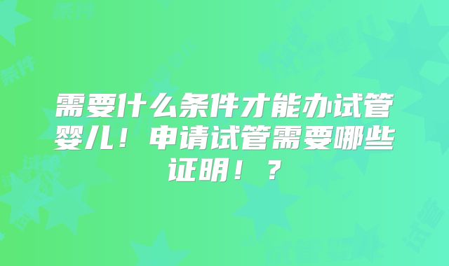 需要什么条件才能办试管婴儿!申请试管需要哪些证明!?