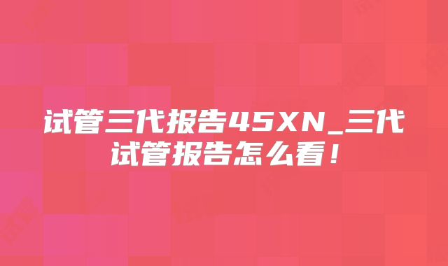 试管三代报告45XN_三代试管报告怎么看!