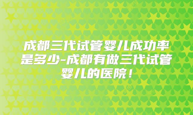 成都三代试管婴儿成功率是多少-成都有做三代试管婴儿的医院！