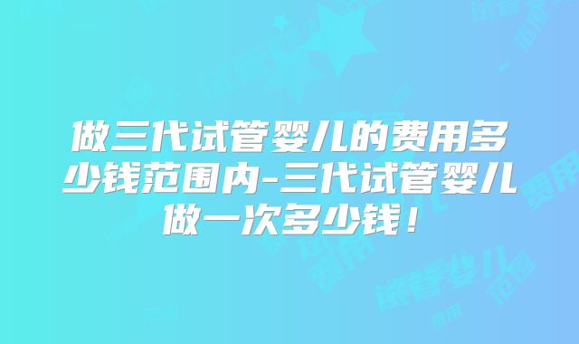 做三代试管婴儿的费用多少钱范围内-三代试管婴儿做一次多少钱!