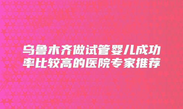 乌鲁木齐做试管婴儿成功率比较高的医院专家推荐