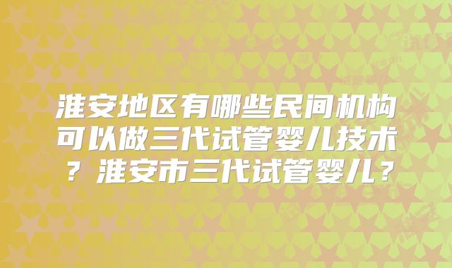 淮安地区有哪些民间机构可以做三代试管婴儿技术？淮安市三代试管婴儿？