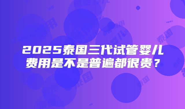 2025泰国三代试管婴儿费用是不是普遍都很贵？