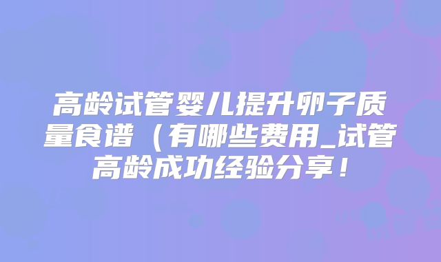 高龄试管婴儿提升卵子质量食谱(有哪些费用_试管高龄成功经验分享!