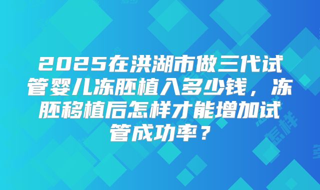 2025在洪湖市做三代试管婴儿冻胚植入多少钱，冻胚移植后怎样才能增加试管成功率？