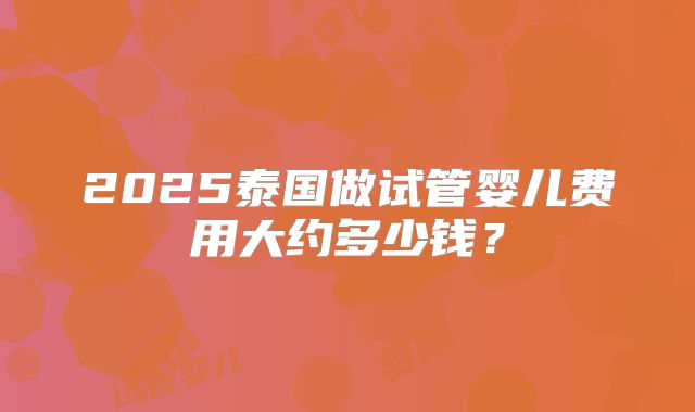 2025泰国做试管婴儿费用大约多少钱?