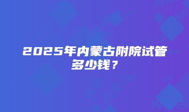 2025年内蒙古附院试管多少钱？