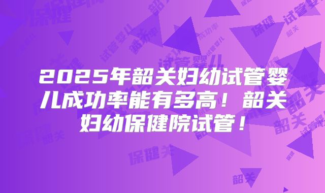 2025年韶关妇幼试管婴儿成功率能有多高！韶关妇幼保健院试管！