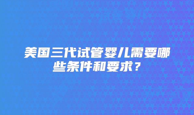 美国三代试管婴儿需要哪些条件和要求？
