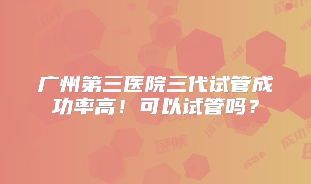 广州第三医院三代试管成功率高！可以试管吗？