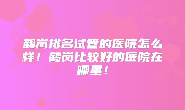鹤岗排名试管的医院怎么样！鹤岗比较好的医院在哪里！