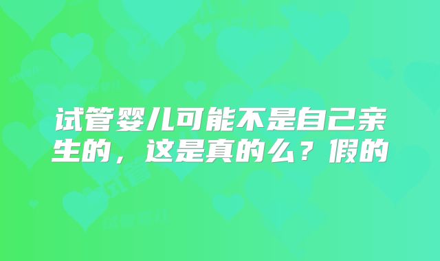试管婴儿可能不是自己亲生的，这是真的么？假的