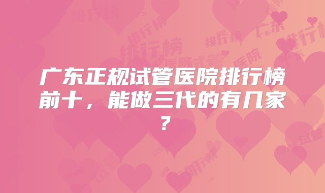 广东正规试管医院排行榜前十，能做三代的有几家？