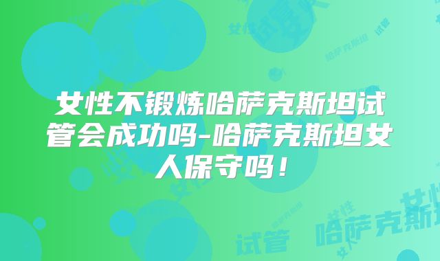 女性不锻炼哈萨克斯坦试管会成功吗-哈萨克斯坦女人保守吗！